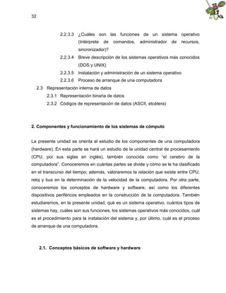 32
2.2.3.3 ¿Cuáles son las funciones de un sistema operativo
(Intérprete de comandos, administrador de recursos,
sincronizador)?
2.2.3.4 Breve descripción de los sistemas operativos más conocidos
(DOS y UNIX)
2.2.3.5 Instalación y administración de un sistema operativo
2.2.3.6 Proceso de arranque de una computadora
2.3 Representación interna de datos
2.3.1 Representación binaria de datos
2.3.2 Códigos de representación de datos (ASCII, etcétera)
2. Componentes y funcionamiento de los sistemas de cómputo
La presente unidad se orienta al estudio de los componentes de una computadora
(hardware). En esta parte se hará un estudio de la unidad central de procesamiento
(CPU, por sus siglas en inglés), también conocida como “el cerebro de la
computadora”. Conoceremos en cuántas partes se divide y cómo se le ha clasificado
en el transcurso del tiempo; además, valoraremos la relación que existe entre CPU,
reloj y bus en la determinación de la velocidad de la computadora. Por otra parte,
conoceremos los conceptos de hardware y software, así como los diferentes
dispositivos periféricos empleados en la construcción de la computadora. También
estudiaremos, en la presente unidad, qué es un sistema operativo, cuántos tipos de
sistemas hay, cuáles son sus funciones, los sistemas operativos más conocidos, cuál
es el procedimiento para la instalación del sistema y, por último, cuál es el proceso
de arranque de una computadora.
2.1. Conceptos básicos de software y hardware
 