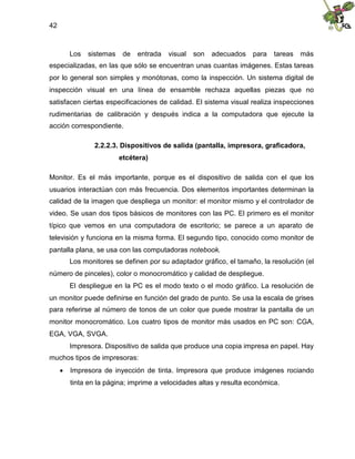 42
Los sistemas de entrada visual son adecuados para tareas más
especializadas, en las que sólo se encuentran unas cuantas imágenes. Estas tareas
por lo general son simples y monótonas, como la inspección. Un sistema digital de
inspección visual en una línea de ensamble rechaza aquellas piezas que no
satisfacen ciertas especificaciones de calidad. El sistema visual realiza inspecciones
rudimentarias de calibración y después indica a la computadora que ejecute la
acción correspondiente.
2.2.2.3. Dispositivos de salida (pantalla, impresora, graficadora,
etcétera)
Monitor. Es el más importante, porque es el dispositivo de salida con el que los
usuarios interactúan con más frecuencia. Dos elementos importantes determinan la
calidad de la imagen que despliega un monitor: el monitor mismo y el controlador de
video. Se usan dos tipos básicos de monitores con las PC. El primero es el monitor
típico que vemos en una computadora de escritorio; se parece a un aparato de
televisión y funciona en la misma forma. El segundo tipo, conocido como monitor de
pantalla plana, se usa con las computadoras notebook.
Los monitores se definen por su adaptador gráfico, el tamaño, la resolución (el
número de pinceles), color o monocromático y calidad de despliegue.
El despliegue en la PC es el modo texto o el modo gráfico. La resolución de
un monitor puede definirse en función del grado de punto. Se usa la escala de grises
para referirse al número de tonos de un color que puede mostrar la pantalla de un
monitor monocromático. Los cuatro tipos de monitor más usados en PC son: CGA,
EGA, VGA, SVGA.
Impresora. Dispositivo de salida que produce una copia impresa en papel. Hay
muchos tipos de impresoras:
 Impresora de inyección de tinta. Impresora que produce imágenes rociando
tinta en la página; imprime a velocidades altas y resulta económica.
 
