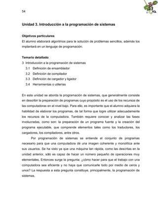 54
Unidad 3. Introducción a la programación de sistemas
Objetivos particulares
El alumno elaborará algoritmos para la solución de problemas sencillos, además los
implantará en un lenguaje de programación.
Temario detallado
3 Introducción a la programación de sistemas
3.1 Definición de ensamblador
3.2 Definición de compilador
3.3 Definición de cargador y ligador
3.4 Herramientas o utilerías
En esta unidad se aborda la programación de sistemas, que generalmente consiste
en describir la preparación de programas cuyo propósito es el uso de los recursos de
las computadoras en el nivel bajo. Para ello, es importante que el alumno adquiera la
habilidad de elaborar los programas, de tal forma que logre utilizar adecuadamente
los recursos de la computadora. También requiere conocer y analizar las fases
involucradas, como son: la preparación de un programa fuente y la creación del
programa ejecutable, que comprende elementos tales como los traductores, los
cargadores, los compiladores, entre otros.
Por programación de sistemas se entiende el conjunto de programas
necesario para que una computadora dé una imagen coherente y monolítica ante
sus usuarios. Se ha visto ya que una máquina tan rápida, como las descritas en la
unidad anterior, sólo es capaz de hacer un número pequeño de operaciones muy
elementales. Entonces surge la pregunta: ¿cómo hacer para que el trabajo con una
computadora sea eficiente y no haya que comunicarle todo por medio de ceros y
unos? La respuesta a esta pregunta constituye, principalmente, la programación de
sistemas.
 