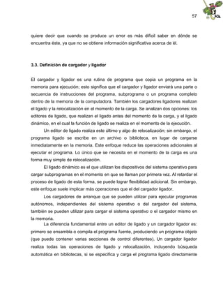 57
quiere decir que cuando se produce un error es más difícil saber en dónde se
encuentra éste, ya que no se obtiene información significativa acerca de él.
3.3. Definición de cargador y ligador
El cargador y ligador es una rutina de programa que copia un programa en la
memoria para ejecución; esto significa que el cargador y ligador enviará una parte o
secuencia de instrucciones del programa, subprograma o un programa completo
dentro de la memoria de la computadora. También los cargadores ligadores realizan
el ligado y la relocalización en el momento de la carga. Se analizan dos opciones: los
editores de ligado, que realizan el ligado antes del momento de la carga, y el ligado
dinámico, en el cual la función de ligado se realiza en el momento de la ejecución.
Un editor de ligado realiza este último y algo de relocalización; sin embargo, el
programa ligado se escribe en un archivo o biblioteca, en lugar de cargarse
inmediatamente en la memoria. Este enfoque reduce las operaciones adicionales al
ejecutar el programa. Lo único que se necesita en el momento de la carga es una
forma muy simple de relocalización.
El ligado dinámico es el que utilizan los dispositivos del sistema operativo para
cargar subprogramas en el momento en que se llaman por primera vez. Al retardar el
proceso de ligado de esta forma, se puede lograr flexibilidad adicional. Sin embargo,
este enfoque suele implicar más operaciones que el del cargador ligador.
Los cargadores de arranque que se pueden utilizar para ejecutar programas
autónomos, independientes del sistema operativo o del cargador del sistema,
también se pueden utilizar para cargar el sistema operativo o el cargador mismo en
la memoria.
La diferencia fundamental entre un editor de ligado y un cargador ligador es:
primero se ensambla o compila el programa fuente, produciendo un programa objeto
(que puede contener varias secciones de control diferentes). Un cargador ligador
realiza todas las operaciones de ligado y relocalización, incluyendo búsqueda
automática en bibliotecas, si se especifica y carga el programa ligado directamente
 