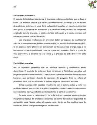 72
Factibilidad económica
El estudio de factibilidad económica o financiera es la segunda etapa que se lleva a
cabo. Los recursos básicos que deben considerarse son: su tiempo y el del equipo
de análisis de sistemas, el costo de la realización integral de un estudio de sistemas
(incluyendo el tiempo de los empleados que participan en él), el costo del tiempo del
empleado para la empresa, el costo estimado del equipo y el costo estimado del
software comercial o de su desarrollo.
Las empresas involucradas en proyectos deben ser capaces de establecer el
valor de la inversión antes de comprometerse con un estudio de sistemas completo.
Si los costos a corto plazo no se compensan por las ganancias a largo plazo o no
hay una reducción inmediata del costo de operación, entonces, desde el punto de
vista económico, el sistema no será viable y el proyecto no debe trascender esta
etapa.
Factibilidad operativa
Por un momento pensemos que los recursos técnicos y económicos están
disponibles. El analista de sistemas debe considerar la factibilidad operativa del
proyecto que le ha sido solicitado. La factibilidad operativa depende de los recursos
humanos que participan durante la operación del proyecto. Esto se refiere al
pronóstico de si, una vez instalado, el sistema llegará a funcionar o a usarse.
Si los usuarios están casados virtualmente con el sistema actual y no le ven
problema alguno, y no acuden al analista para perfeccionarlo o reemplazarlo por otro
nuevo sistema, es muy probable que la resistencia al cambio sea enorme.
En este punto, la determinación de la factibilidad operativa requiere de una
imaginación creativa del analista de sistemas, así como de una hábil capacidad de
persuasión, para hacerle saber al usuario cómo, dentro de los posibles tipos de
interfaces, tendrá una que satisfaga sus necesidades.
 