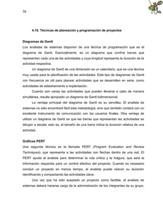 76
4.10. Técnicas de planeación y programación de proyectos
Diagramas de Gantt
Los analistas de sistemas disponen de una técnica de programación que es el
diagrama de Gantt. Esencialmente, es un diagrama que confine barras que
representan cada una de las actividades y cuya longitud representa la duración de la
actividad respectiva.
Un diagrama de Gantt de una dimensión es un calendario, que es una técnica
muy usada para la planificación de las actividades. Este tipo de diagramas de Gantt
con frecuencia es útil para planear actividades que se desarrollan en serie, como
actividades de adiestramiento e implantación.
Cuando son varias las actividades que pueden llevarse a cabo de manera
simultánea, resulta apropiado un diagrama de Gantt bidimensional.
La ventaja principal del diagrama de Gantt es su sencillez. El analista de
sistemas no sólo encontrará fácil esta metodología, sino que también contará con un
excelente instrumento de comunicación con los usuarios finales. Otra ventaja de
utilizar un diagrama de Gantt es que las barras que representan las actividades se
dibujan a escala; esto es, el tamaño de una barra indica la duración relativa de una
actividad.
Gráficas PERT
Una segunda técnica es la llamada PERT (Program Evaluation and Review
Techniques), que representa a las actividades con flechas dentro de una red. El
PERT ayuda al analista para determinar la ruta crítica y la holgura, que será la
información requerida para un control efectivo del proyecto. Cuando es necesario
concluir un proyecto en menos tiempo, el analista puede reducir su duración
identificando y compactando las actividades clave.
Una vez que ha sido aceptado un proyecto como factible, el analista de
sistemas deberá hacerse cargo de la administración de los integrantes de su grupo,
 
