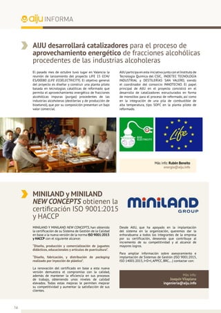 16
INFORMA
AIJU desarrollará catalizadores para el proceso de
aprovechamiento energético de fracciones alcohólicas
procedentes de las industrias alcoholeras
AIJU participa en esta iniciativa junto con el Instituto de
Tecnología Química del CSIC, INDETEC TECNOLOGÍA
INDUSTRIAL y DESTILERÍAS SAN VALERO, siendo
el coordinador del consorcio INNOTECNO. El papel
principal de AIJU en el proyecto consistirá en el
desarrollo de catalizadores estructurados en forma
de monolitos para el proceso de reformado, así como
en la integración de una pila de combustible de
alta temperatura, tipo SOFC en la planta piloto de
reformado.
El pasado mes de octubre tuvo lugar en Valencia la
reunión de lanzamiento del proyecto LIFE 15 CCM/
ES/00080 (LIFE ECOELECTRICITY). El objetivo general
del proyecto es diseñar y construir una planta piloto
basada en tecnologías catalíticas de reformado que
permita el aprovechamiento energético de fracciones
alcohólicas impuras (purgas) procedentes de las
industrias alcoholeras (destilerías y de producción de
bioetanol), que por su composición presentan un bajo
valor comercial.
Más info: Rubén Beneito
energia@aiju.info
MINILAND y MINILAND
NEW CONCEPTS obtienen la
certificación ISO 9001:2015
y HACCP
Desde AIJU, que ha apoyado en la implantación
del sistema en la organización, queremos dar la
enhorabuena a todos los integrantes de la empresa
por su certificación, deseando que contribuya al
incremento de su competitividad y al alcance de
mayores logros.
Para ampliar información sobre asesoramiento e
implantación de Sistemas de Gestión (ISO 9001:2015,
ISO 14001:2015, I+D+I, APPCC, BRC,…) contactar con:
MINILAND Y MINILAND NEW CONCEPTS, han obtenido
la certificación de su Sistema de Gestión de la Calidad
en base a la nueva versión de la norma ISO 9001:2015
y HACCP con el siguiente alcance:
“Diseño, producción y comercialización de juguetes
didácticos, educacionales y artículos de puericultura”.
“Diseño, fabricación, y distribución de packaging
realizado por inyección de plástico”.
La renovación del certificado en base a esta nueva
versión demuestra el compromiso con la calidad,
además de mantener la eficiencia en sus procesos
de trabajo, obteniendo unos niveles de calidad
elevados. Todas estas mejoras le permiten mejorar
su competitividad y aumentar la satisfacción de sus
clientes.
Más info:
Joaquín Vilaplana
ingenieria@aiju.info
 