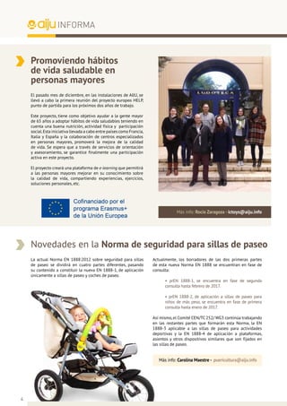 4
INFORMA
Promoviendo hábitos
de vida saludable en
personas mayores
El pasado mes de diciembre, en las instalaciones de AIJU, se
llevó a cabo la primera reunión del proyecto europeo HELP,
punto de partida para los próximos dos años de trabajo.
Este proyecto, tiene como objetivo ayudar a la gente mayor
de 65 años a adoptar hábitos de vida saludables teniendo en
cuenta una buena nutrición, actividad física y participación
social.Esta iniciativa llevada a cabo entre países como Francia,
Italia y España y la colaboración de centros especializados
en personas mayores, promoverá la mejora de la calidad
de vida. Se espera que a través de servicios de orientación
y asesoramiento, se garantice finalmente una participación
activa en este proyecto.
El proyecto creará una plataforma de e-learning que permitirá
a las personas mayores mejorar en su conocimiento sobre
la calidad de vida, compartiendo experiencias, ejercicios,
soluciones personales, etc.
Más info: Rocío Zaragoza - ictoys@aiju.info
La actual Norma EN 1888:2012 sobre seguridad para sillas
de paseo se dividirá en cuatro partes diferentes, pasando
su contenido a constituir la nueva EN 1888-1, de aplicación
únicamente a sillas de paseo y coches de paseo.
Novedades en la Norma de seguridad para sillas de paseo
Más info: Carolina Maestre - puericultura@aiju.info
Actualmente, los borradores de las dos primeras partes
de esta nueva Norma EN 1888 se encuentran en fase de
consulta:
• prEN 1888-1, se encuentra en fase de segunda
consulta hasta febrero de 2017.
• prEN 1888-2, de aplicación a sillas de paseo para
niños de más peso, se encuentra en fase de primera
consulta hasta enero de 2017.
Así mismo,el Comité CEN/TC 252/ WG3 continúa trabajando
en las restantes partes que formarán esta Norma, la EN
1888-3 aplicable a las sillas de paseo para actividades
deportivas y la EN 1888-4 de aplicación a plataformas,
asientos y otros dispositivos similares que son fijados en
las sillas de paseo.
 