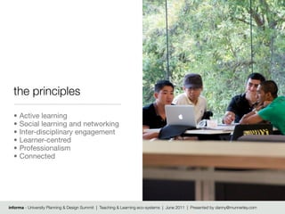 the principles
  •   Active learning
  •   Social learning and networking
  •   Inter-disciplinary engagement
  •   Learner-centred
  •   Professionalism
  •   Connected




informa - University Planning & Design Summit | Teaching & Learning eco-systems | June 2011 | Presented by danny@munnerley.com
 