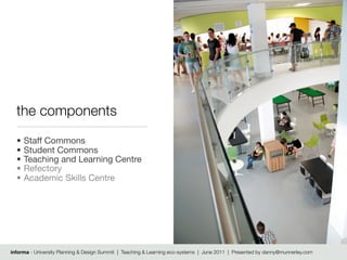the components
  •   Staff Commons
  •   Student Commons
  •   Teaching and Learning Centre
  •   Refectory
  •   Academic Skills Centre




informa - University Planning & Design Summit | Teaching & Learning eco-systems | June 2011 | Presented by danny@munnerley.com
 