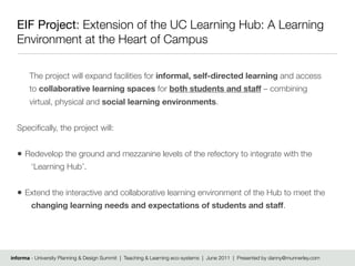 EIF Project: Extension of the UC Learning Hub: A Learning
  Environment at the Heart of Campus

       The project will expand facilities for informal, self-directed learning and access
       to collaborative learning spaces for both students and staff – combining
       virtual, physical and social learning environments.


  Speciﬁcally, the project will:


  • Redevelop the ground and mezzanine levels of the refectory to integrate with the
        ‘Learning Hub’.


  • Extend the interactive and collaborative learning environment of the Hub to meet the
        changing learning needs and expectations of students and staff.




informa - University Planning & Design Summit | Teaching & Learning eco-systems | June 2011 | Presented by danny@munnerley.com
 