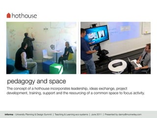 pedagogy and space
 The concept of a hothouse incorporates leadership, ideas exchange, project
 development, training, support and the resourcing of a common space to focus activity.




informa - University Planning & Design Summit | Teaching & Learning eco-systems | June 2011 | Presented by danny@munnerley.com
 