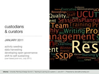 custodians
  & curators

  JANUARY 2011

  activity seeding
  data harvesting
  developing open governance
  shift to self sustaining
  (user based post-occ, July 2011)




informa - University Planning & Design Summit | Teaching & Learning eco-systems | June 2011 | Presented by danny@munnerley.com
 