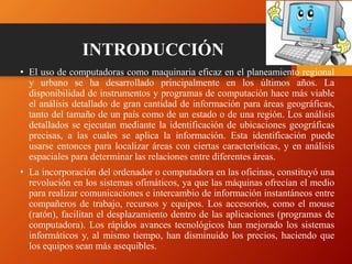INTRODUCCIÓN
• El uso de computadoras como maquinaria eficaz en el planeamiento regional
y urbano se ha desarrollado principalmente en los últimos años. La
disponibilidad de instrumentos y programas de computación hace más viable
el análisis detallado de gran cantidad de información para áreas geográficas,
tanto del tamaño de un país como de un estado o de una región. Los análisis
detallados se ejecutan mediante la identificación de ubicaciones geográficas
precisas, a las cuales se aplica la información. Esta identificación puede
usarse entonces para localizar áreas con ciertas características, y en análisis
espaciales para determinar las relaciones entre diferentes áreas.
• La incorporación del ordenador o computadora en las oficinas, constituyó una
revolución en los sistemas ofimáticos, ya que las máquinas ofrecían el medio
para realizar comunicaciones e intercambio de información instantáneos entre
compañeros de trabajo, recursos y equipos. Los accesorios, como el mouse
(ratón), facilitan el desplazamiento dentro de las aplicaciones (programas de
computadora). Los rápidos avances tecnológicos han mejorado los sistemas
informáticos y, al mismo tiempo, han disminuido los precios, haciendo que
los equipos sean más asequibles.
 