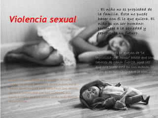 Violencia sexual



Los individuos culpables de cometer actos de
violencia sexual en contra de los niños, no lo
hacen simplemente para satisfacer sus deseos
de tener intimidad con sus víctimas, sino
porque saben que los niños serán más fáciles
de controlar.

. El niño no es propiedad de
la familia. Ésta no puede
hacer con él lo que quiera. El
niño es un ser humano:
pertenece a la sociedad y
representa su futuro.

 "Los hombres se quejan de "la
injusticia y el abuso" hasta que son
capaces de ganar fuerza. Una vez
que este poder está en sus manos, lo
usan si es necesario para la comisión
de injusticias y abusos"

 