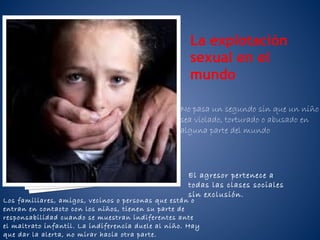 La explotación
sexual en el
mundo
No pasa un segundo sin que un niño
sea violado, torturado o abusado en
alguna parte del mundo

El agresor pertenece a
todas las clases sociales
sin exclusión.

Los familiares, amigos, vecinos o personas que están o
entran en contacto con los niños, tienen su parte de
responsabilidad cuando se muestran indiferentes ante
el maltrato infantil. La indiferencia duele al niño. Hay
que dar la alerta, no mirar hacia otra parte.

 