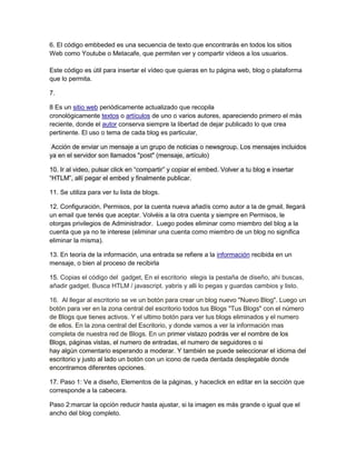 6. El código embbeded es una secuencia de texto que encontrarás en todos los sitios
Web como Youtube o Metacafe, que permiten ver y compartir vídeos a los usuarios.

Este código es útil para insertar el vídeo que quieras en tu página web, blog o plataforma
que lo permita.

7.

8 Es un sitio web periódicamente actualizado que recopila
cronológicamente textos o artículos de uno o varios autores, apareciendo primero el más
reciente, donde el autor conserva siempre la libertad de dejar publicado lo que crea
pertinente. El uso o tema de cada blog es particular,

 Acción de enviar un mensaje a un grupo de noticias o newsgroup. Los mensajes incluidos
ya en el servidor son llamados "post" (mensaje, artículo)

10. Ir al video, pulsar click en “compartir” y copiar el embed. Volver a tu blog e insertar
“HTLM”, allí pegar el embed y finalmente publicar.

11. Se utiliza para ver tu lista de blogs.

12. Configuración, Permisos, por la cuenta nueva añadís como autor a la de gmail, llegará
un email que tenés que aceptar. Volvéis a la otra cuenta y siempre en Permisos, le
otorgas privilegios de Administrador. Luego podes eliminar como miembro del blog a la
cuenta que ya no te interese (eliminar una cuenta como miembro de un blog no significa
eliminar la misma).

13. En teoría de la información, una entrada se refiere a la información recibida en un
mensaje, o bien al proceso de recibirla

15. Copias el código del gadget, En el escritorio elegis la pestaña de diseño, ahi buscas,
añadir gadget. Busca HTLM / javascript. yabris y alli lo pegas y guardas cambios y listo.

16. Al llegar al escritorio se ve un botón para crear un blog nuevo "Nuevo Blog". Luego un
botón para ver en la zona central del escritorio todos tus Blogs "Tus Blogs" con el número
de Blogs que tienes activos. Y el ultimo botón para ver tus blogs eliminados y el numero
de ellos. En la zona central del Escritorio, y donde vamos a ver la información mas
completa de nuestra red de Blogs. En un primer vistazo podrás ver el nombre de los
Blogs, páginas vistas, el numero de entradas, el numero de seguidores o si
hay algún comentario esperando a moderar. Y también se puede seleccionar el idioma del
escritorio y justo al lado un botón con un icono de rueda dentada desplegable donde
encontramos diferentes opciones.

17. Paso 1: Ve a diseño, Elementos de la páginas, y haceclick en editar en la sección que
corresponde a la cabecera.

Paso 2:marcar la opción reducir hasta ajustar, si la imagen es más grande o igual que el
ancho del blog completo.
 