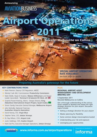 Image: Melbourne Airport 2011 - www.melbourneairport.com.au   Announcing




                                                                                                                    SPECIAL AIRPORT OPERATORS
                                                                                                                    RATE AVAILABLE!
                                                                                                                    See back page for details.




KEY CONTRIBUTIONS FROM:                                                                                          PLUS
§ Mark Pearson, Deputy CEO Regulation, ACCC                                                                      REGIONAL AIRPORT ASSET
§ Wendy Craik AM, Commissioner, Productivity Commission                                                          MANAGEMENT AND DEVELOPMENT
                                                                                                                 BRIEFING DAY
§ Mark Wolfe, Head of Aviation, Weston Williamson and Design
  Leader (seconded) - Terminal 3 & Gatwick NT, BAA, UK                                                           5 September 2011
§ Graeme Power-Hosking, Atkins - Design Director, King                                                           Novotel Melbourne on Collins
  AbdulAziz International Airport Project, Saudi Arabia                                                          Get a thorough understanding of the various
                                                                                                                 issues needed to develop and realise the right
§ Simon Gandy, Executive General Manager, Melbourne Airport
                                                                                                                 strategic direction for your airport. Discussion
§ John McArdle, National Chairman,                                                                               topics include:
  Australian Airports Association                                                                                § Setting a strategic direction for your airport
§ David Harvey, CIO, Virgin Blue
                                                                                                                 § Master planning for flexibility
§ Stephen Tame, CIO, Jetstar Airways
                                                                                                                 § Some common design misconceptions busted
§ Dr. Ray Wilson, CEO, Airport Link
                                                                                                                 § Understanding your risk and exposure
§ Justin Giddings, CEO, Avalon Airport
                                                                                                                 § Leveraging your opportunities
§ Mark Dal Pra, Executive Manager Operations, Jetstar Airways

                                                                S E CU R E O R D E R                                                     Researched and developed by:
                                                                REGISTER NOW
                                                                                       www.informa.com.au/airportoperations
 