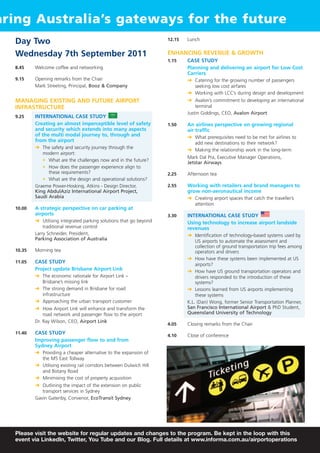 aring Australia’s gateways for the future
  Day Two                                                            12.15   Lunch


  Wednesday 7th September 2011                                       ENHANCING REVENUE & GROWTH
                                                                     1.15    CASE STUDY
  8.45    Welcome coffee and networking                                      Planning and delivering an airport for Low Cost
                                                                             Carriers
  9.15    Opening remarks from the Chair                                     § Catering for the growing number of passengers
          Mark Streeting, Principal, Booz & Company                            seeking low cost airfares
                                                                             § Working with LCC’s during design and development
  MANAGING EXISTING AND FUTURE AIRPORT                                       § Avalon’s commitment to developing an international
  INFRASTRUCTURE                                                                 terminal
                                                                             Justin Giddings, CEO, Avalon Airport
  9.25    INTERNATIONAL CASE STUDY
          Creating an almost imperceptible level of safety           1.50    An airlines perspective on growing regional
          and security which extends into many aspects                       air traffic
          of the multi modal journey to, through and                         § What prerequisites need to be met for airlines to
          from the airport
                                                                               add new destinations to their network?
          § The safety and security journey through the
                                                                             § Making the relationship work in the long-term
             modern airport:
                                                                             Mark Dal Pra, Executive Manager Operations,
             • What are the challenges now and in the future?
                                                                             Jetstar Airways
             • How does the passenger experience align to
                these requirements?                                  2.25    Afternoon tea
             • What are the design and operational solutions?
          Graeme Power-Hosking, Atkins - Design Director,            2.55    Working with retailers and brand managers to
          King AbdulAziz International Airport Project,                      grow non-aeronautical income
          Saudi Arabia                                                       § Creating airport spaces that catch the traveller’s
                                                                               attention
  10.00   A strategic perspective on car parking at
          airports                                                   3.30    INTERNATIONAL CASE STUDY
          § Utilising integrated parking solutions that go beyond            Using technology to increase airport landside
              traditional revenue control                                    revenues
          Larry Schneider, President,                                        § Identification of technology-based systems used by
          Parking Association of Australia                                       US airports to automate the assessment and
                                                                                 collection of ground transportation trip fees among
  10.35   Morning tea                                                            operators and drivers
                                                                             § How have these systems been implemented at US
  11.05   CASE STUDY
                                                                                 airports?
          Project update Brisbane Airport Link                               § How have US ground transportation operators and
          § The economic rationale for Airport Link –                            drivers responded to the introduction of these
            Brisbane’s missing link                                              systems?
          § The strong demand in Brisbane for road                           § Lessons learned from US airports implementing
            infrastructure                                                       these systems
          § Approaching the urban transport customer                         K.L. (Dan) Wong, former Senior Transportation Planner,
          § How Airport Link will enhance and transform the                  San Francisco International Airport & PhD Student,
              road network and passenger flow to the airport                 Queensland University of Technology
          Dr. Ray Wilson, CEO, Airport Link
                                                                     4.05    Closing remarks from the Chair
  11.40   CASE STUDY
                                                                     4.10    Close of conference
          Improving passenger flow to and from
          Sydney Airport
          § Providing a cheaper alternative to the expansion of
            the M5 East Tollway
          § Utilising existing rail corridors between Dulwich Hill
            and Botany Road
          § Minimising the cost of property acquisition
          § Outlining the impact of the extension on public
             transport services in Sydney
          Gavin Gatenby, Convenor, EcoTransit Sydney




  Please visit the website for regular updates and changes to the program. Be kept in the loop with this
  event via LinkedIn, Twitter, You Tube and our Blog. Full details at www.informa.com.au/airportoperations
 