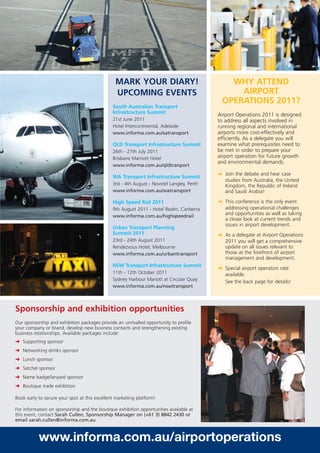 MARK YOUR DIARY!                               WHY ATTEND
                                                UPCOMING EVENTS                                  AIRPORT
                                                                                             OPERATIONS 2011?
                                               South Australian Transport
                                               Infrastructure Summit                       Airport Operations 2011 is designed
                                               21st June 2011                              to address all aspects involved in
                                               Hotel Intercontinental, Adelaide            running regional and international
                                               www.informa.com.au/satransport              airports more cost-effectively and
                                                                                           efficiently. As a delegate you will
                                               QLD Transport Infrastructure Summit         examine what prerequisites need to
                                               26th - 27th July 2011                       be met in order to prepare your
                                               Brisbane Marriott Hotel                     airport operation for future growth
                                                                                           and environmental demands.
                                               www.informa.com.au/qldtranport
                                                                                           § Join the debate and hear case
                                               WA Transport Infrastructure Summit
                                                                                              studies from Australia, the United
                                               3rd - 4th August - Novotel Langley, Perth      Kingdom, the Republic of Ireland
                                               www.informa.com.au/watransport                 and Saudi Arabia!

                                               High Speed Rail 2011                        § This conference is the only event
                                               9th August 2011 - Hotel Realm, Canberra        addressing operational challenges
                                               www.informa.com.au/highspeedrail
                                                                                              and opportunities as well as taking
                                                                                              a closer look at current trends and
                                                                                              issues in airport development.
                                               Urban Transport Planning
                                               Summit 2011                                 § As a delegate at Airport Operations
                                               23rd - 24th August 2011                        2011 you will get a comprehensive
                                               Rendezvous Hotel, Melbourne                    update on all issues relevant to
                                               www.informa.com.au/urbantransport              those at the forefront of airport
                                                                                              management and development.
                                               NSW Transport Infrastructure Summit
                                                                                           § Special airport operators rate
                                               11th - 12th October 2011                       available.
                                               Sydney Harbour Mariott at Circular Quay        See the back page for details!
                                               www.informa.com.au/nswtransport



Sponsorship and exhibition opportunities
Our sponsorship and exhibition packages provide an unrivalled opportunity to profile
your company or brand, develop new business contacts and strengthening existing
business relationships. Available packages include:
§ Supporting sponsor
§ Networking drinks sponsor
§ Lunch sponsor
§ Satchel sponsor
§ Name badge/lanyard sponsor
§ Boutique trade exhibition

Book early to secure your spot at this excellent marketing platform!

For information on sponsorship and the boutique exhibition opportunities available at
this event, contact Sarah Cullen, Sponsorship Manager on (+61 3) 8842 2430 or
email sarah.cullen@informa.com.au



           www.informa.com.au/airportoperations
 