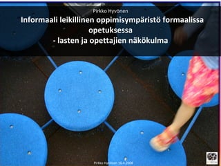 Pirkko Hyvönen ” Informaali leikillinen oppimisympäristö formaalissa opetuksessa - lasten ja opettajien näkökulma Pirkko Hyvönen 16.4.2008 