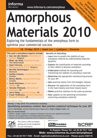 Amorphous



                                                                                        Ga rsp e st ma ria
                          www.informa-ls.com/amorphous




                                                                                         no a
                                                                                         fro me rph



                                                                                           in ec ud ni ls
                                                                                            pe cas s to ate
                                                                                            ve mo

                                                                                             m th ous



                                                                                              un tiv ies pu
                                                                                               l

                                                                                                 7 od



                                                                                                  iq es
                                                                                                    ue
Materials 2010


                                                                                                        m



                                                                                                         on late
Exploring the fundamentals of the amorphous form to
optimise your commercial success
                18 -19 May 2010 | Hotel Lev | Ljubljana | Slovenia
This year’s amorphous experts include:              Benefits of Attending:
• Guy van den Mooter, University of                 • Learn how to predict the stability of your
  Leuven, Belgium                                     amorphous material by understanding molecular
• Peter van Hoof, Schering Plough,                    dynamics
  The Netherlands
• Geert Verreck, Johnson & Johnson                  • Explore the classification of materials according
  Pharmaceutical R & D, Belgium                       to their ability to become amorphous
• Pernille Hemmingsen, Egalet a/s,                  • Understand methods for accessing and
  Denmark
                                                      maintaining the stability of amorphous materials
• Staffan Schantz, AstraZeneca R&D,
  Sweden                                            • Determine the appropriate manufacturing process
• Denny Mahlin, Uppsala University,                   for your API
  Sweden
                                                    • Gain practical advice from the biologics industry
• Sarah Nicholson, Bristol-Myers
  Squibb, UK                                        • Discover the application of the amorphous form
• Yaroslav Khimyak, University of                     in the food industry and share lessons learnt
  Liverpool, UK
                                                    • Obtain practical solutions to the scale-up process
• Jerry Heng, Imperial College, UK
• Frank Thielmann, Novartis Horsham                 • Hear updates on the patenting environment
  Research Centre, UK                                 concerning amorphous materials
Plus don’t miss:
Monday 17 May 2010: Pre-conference workshop
Quantifying amorphous content: Best practice analytical techniques for your API
Led by: Paul Royall, Lecturer, Pharmaceutics Department, King’s College London, UK
Why you should attend:
• Obtain a deeper insight into analytical techniques and have your questions answered
• Discover novel applications of existing analytical techniques
• Explore the pertinent properties that are essential to measure
                                                       Media Partners
             The course is CPD accredited,
             gaining you formal recognition
             for your attendance

                                                         To Register Please Tel: +44 (0) 20 7017 7481
                                          Web: www.informa-ls.com/amorphous
Fax: +44 (0) 20 7017 7823 Email: registrations@informa-ls.com Please quote CQ5118
 