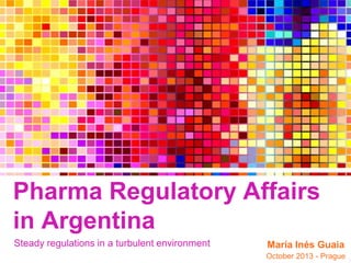 Pharma Regulatory Affairs
in Argentina
Steady regulations in a turbulent environment

María Inés Guaia
October 2013 - Prague

 