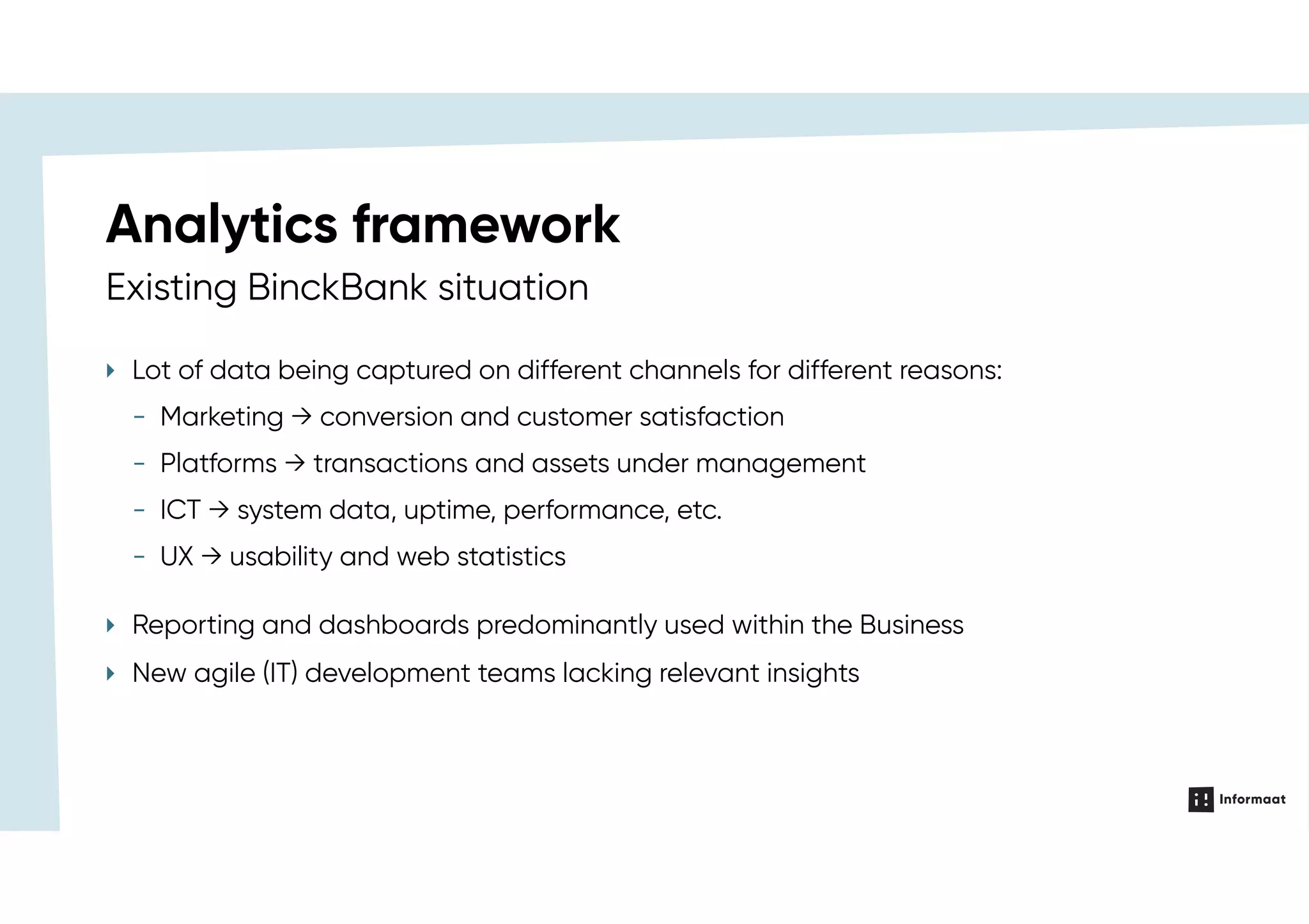 Existing BinckBank situation
Analytics framework
‣ Lot of data being captured on different channels for different reasons:
‣ Reporting and dashboards predominantly used within the Business
‣ New agile (IT) development teams lacking relevant insights
- Marketing → conversion and customer satisfaction
- Platforms → transactions and assets under management
- ICT → system data, uptime, performance, etc.
- UX → usability and web statistics
 