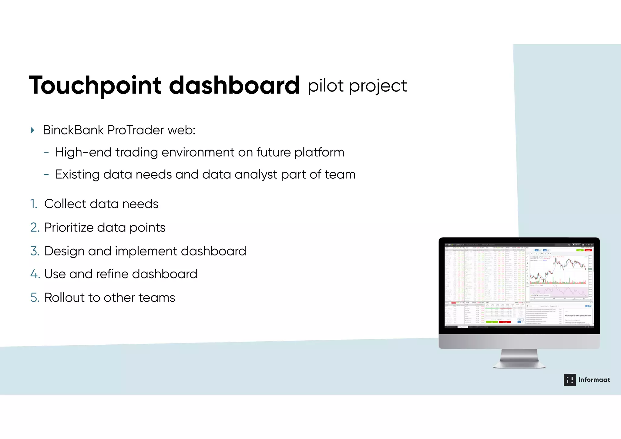 Touchpoint dashboard pilotTouchpoint dashboard pilot project
1. Collect data needs
2. Prioritize data points
3. Design and implement dashboard
4. Use and refine dashboard
5. Rollout to other teams
‣ BinckBank ProTrader web:
- High-end trading environment on future platform
- Existing data needs and data analyst part of team
 