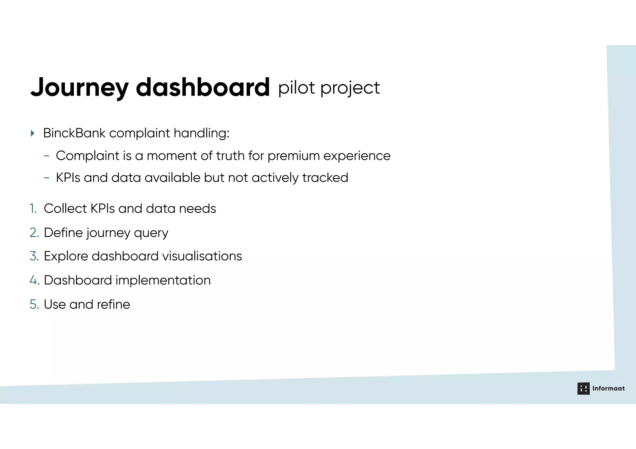 ‣ BinckBank complaint handling:
- Complaint is a moment of truth for premium experience
- KPIs and data available but not actively tracked
Journey dashboard pilot project
1. Collect KPIs and data needs
2. Define journey query
3. Explore dashboard visualisations
4. Dashboard implementation
5. Use and refine
 