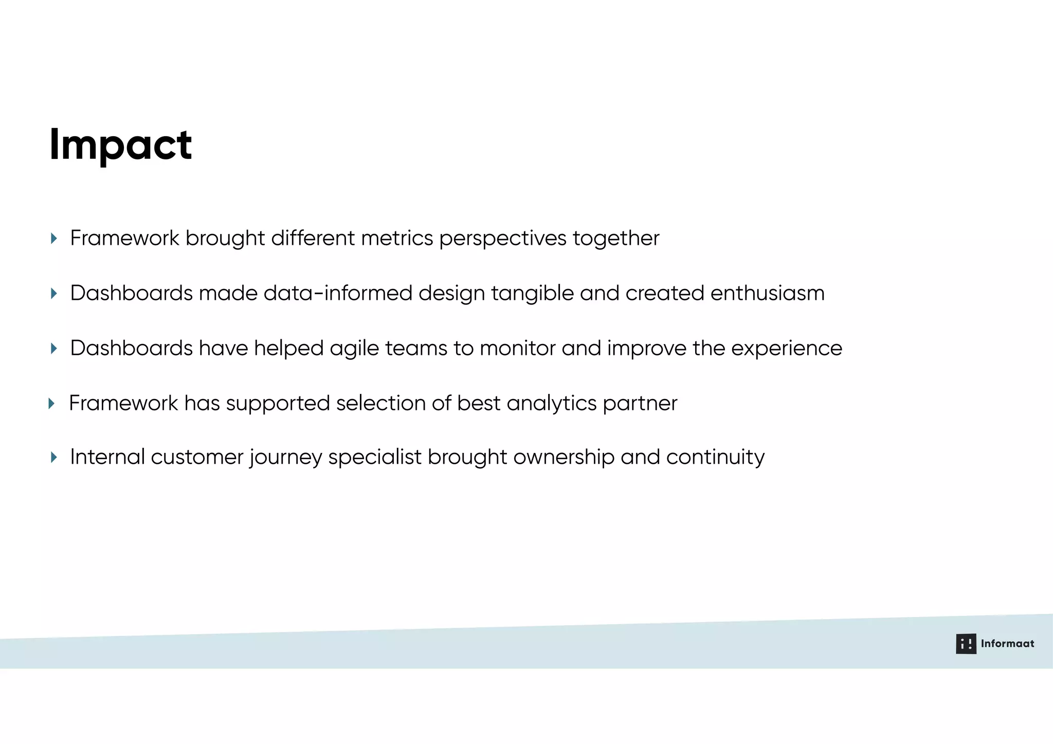 ‣ Framework has supported selection of best analytics partner
Impact
‣ Internal customer journey specialist brought ownership and continuity
‣ Framework brought different metrics perspectives together
‣ Dashboards made data-informed design tangible and created enthusiasm
‣ Dashboards have helped agile teams to monitor and improve the experience
 