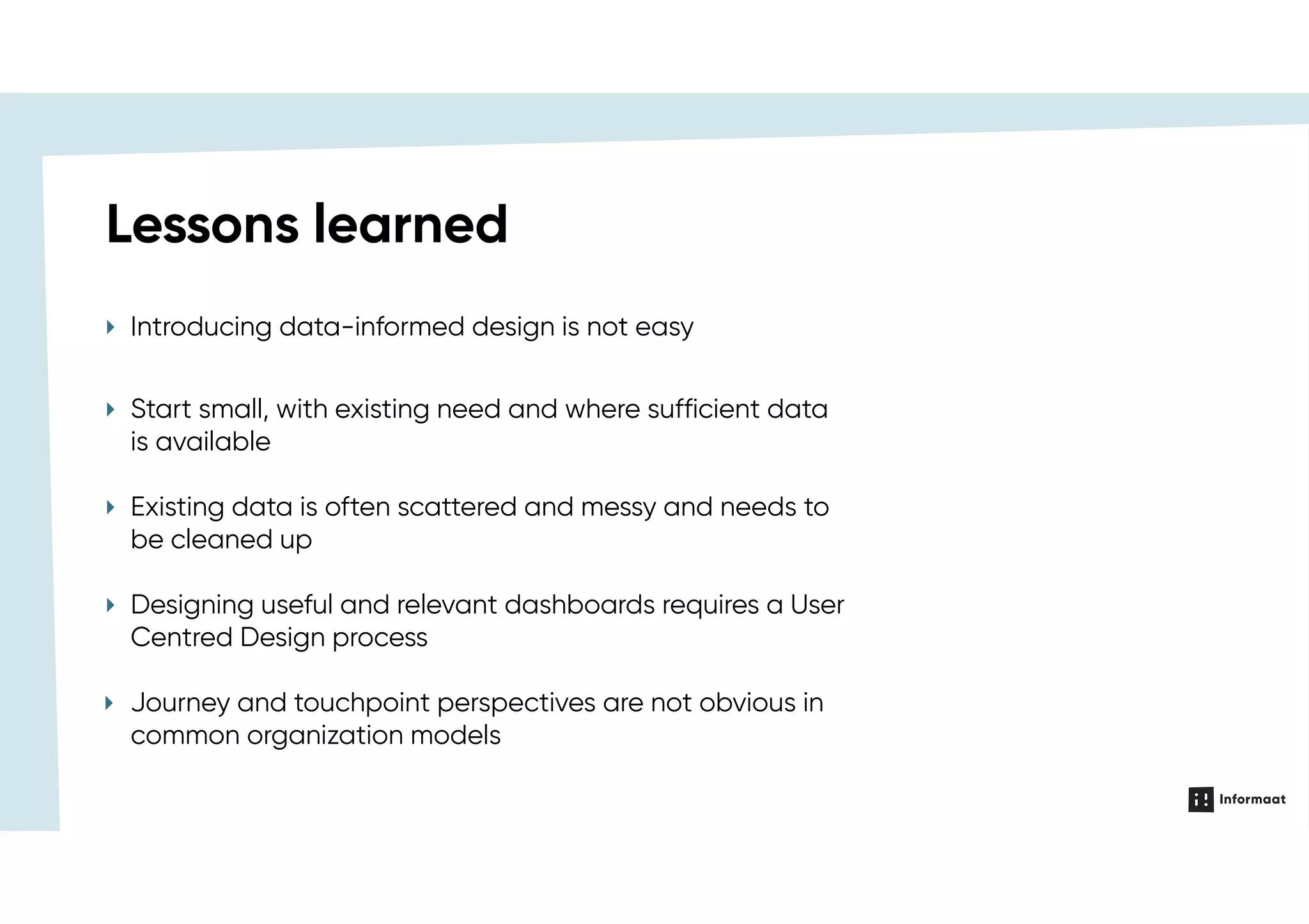 Lessons learned
‣ Introducing data-informed design is not easy
‣ Start small, with existing need and where sufficient data
is available
‣ Existing data is often scattered and messy and needs to
be cleaned up
‣ Designing useful and relevant dashboards requires a User
Centred Design process
‣ Journey and touchpoint perspectives are not obvious in
common organization models
 