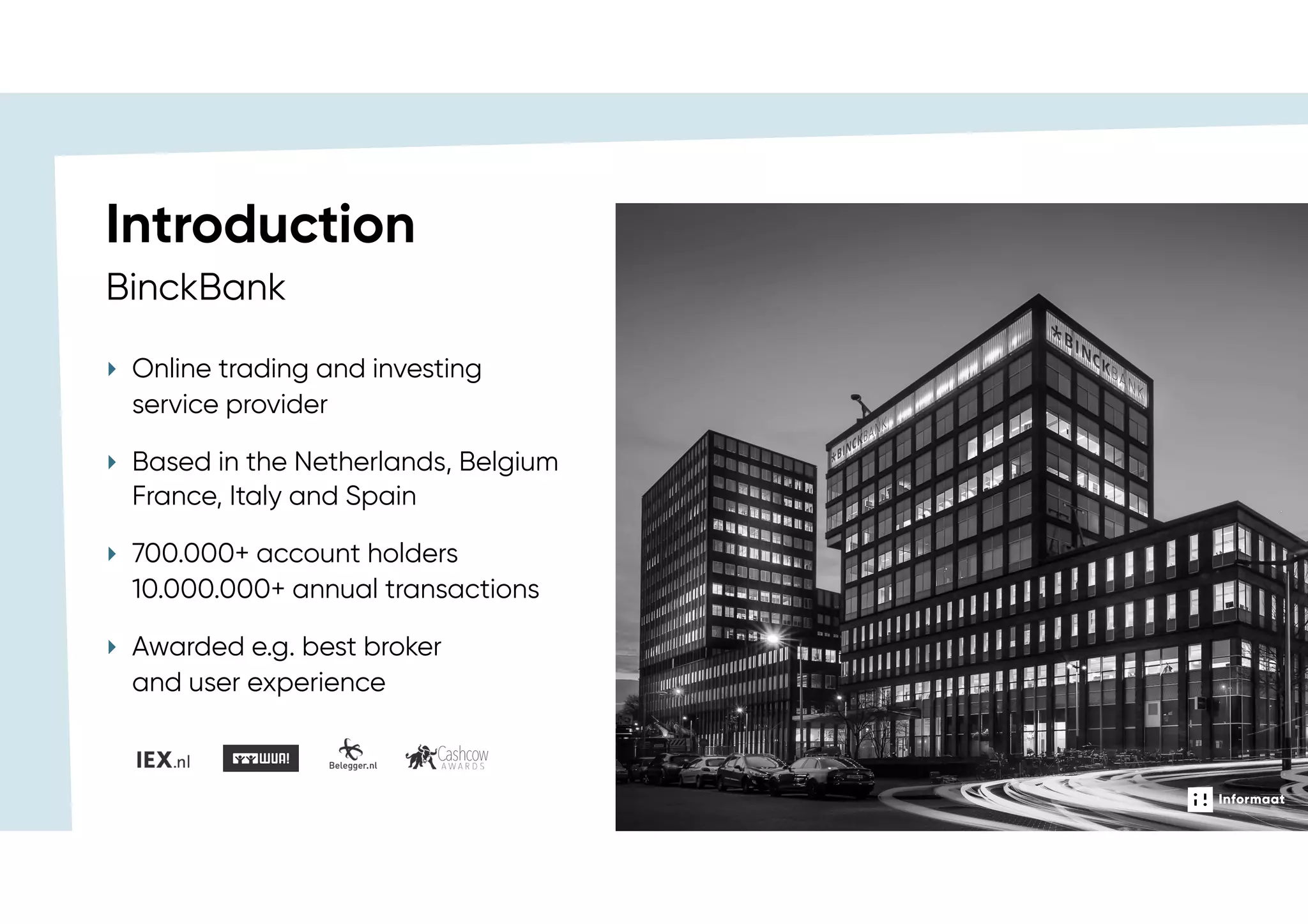 ‣ Online trading and investing
service provider
‣ Based in the Netherlands, Belgium
France, Italy and Spain
‣ 700.000+ account holders 
10.000.000+ annual transactions
‣ Awarded e.g. best broker  
and user experience
BinckBank
Introduction
 