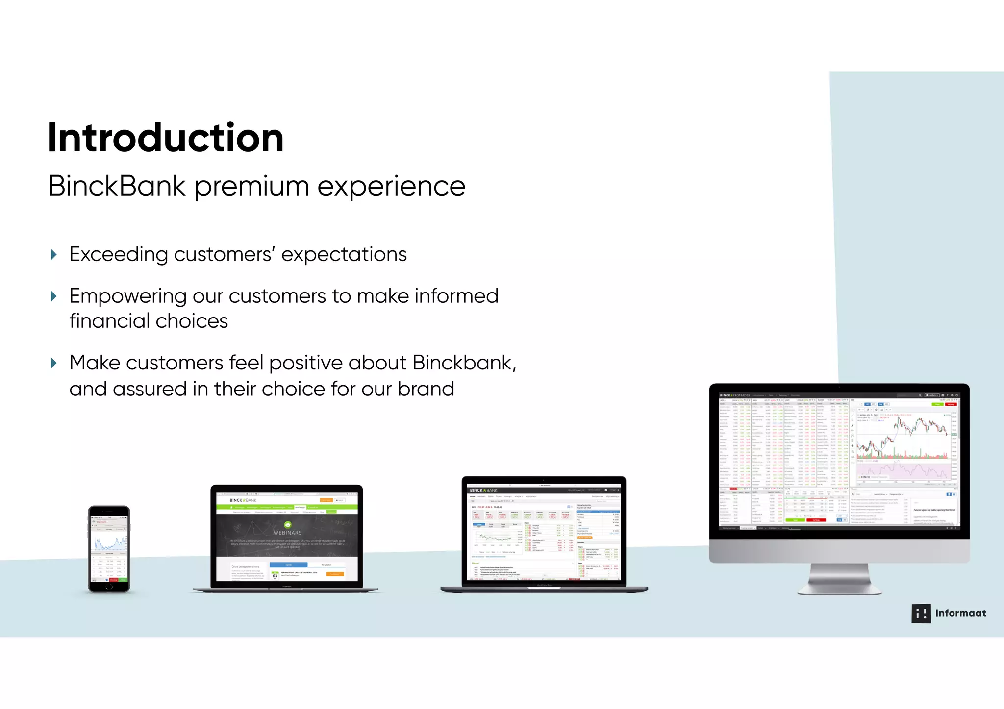 AGILE TEAMS
Brand value & priciples, Brand
identity, Tone of voice, Media bank,  
Content strategy
Channel & design principles
Reference design
Structure and navigation
Patterns & guideliness
Digital identity
Pages & templates
Ul components
Elements
Reference code
(wet, components)
Platform speciﬁc code
Service ecosysteem,
personas, journeys
& dialogen
Service design
UX design
Brand
Visual design
Development
Content
‣ Exceeding customers’ expectations
‣ Empowering our customers to make informed
financial choices
‣ Make customers feel positive about Binckbank,
and assured in their choice for our brand
BinckBank premium experience
Introduction
 