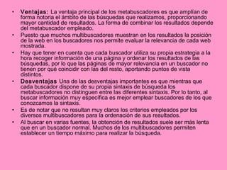 Ventajas:  La ventaja principal de los metabuscadores es que amplían de forma notoria el ámbito de las búsquedas que realizamos, proporcionando mayor cantidad de resultados. La forma de combinar los resultados depende del metabuscador empleado. Puesto que muchos multibuscadores muestran en los resultados la posición de la web en los buscadores nos permite evaluar la relevancia de cada web mostrada. Hay que tener en cuenta que cada buscador utiliza su propia estrategia a la hora recoger información de una página y ordenar los resultados de las búsquedas, por lo que las páginas de mayor relevancia en un buscador no tienen por qué coincidir con las del resto, aportando puntos de vista distintos. Desventajas  Una de las desventajas importantes es que mientras que cada buscador dispone de su propia sintaxis de búsqueda los metabuscadores no distinguen entre las diferentes sintaxis. Por lo tanto, al buscar información muy específica es mejor emplear buscadores de los que conozcamos la sintaxis. Es de notar que no resultan muy claros los criterios empleados por los diversos multibuscadores para la ordenación de sus resultados. Al buscar en varias fuentes, la obtención de resultados suele ser más lenta que en un buscador normal. Muchos de los multibuscadores permiten establecer un tiempo máximo para realizar la búsqueda. 
