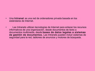 Una  Intranet  es una red de ordenadores privada basada en los estándares de Internet.  Las Intranets utilizan tecnologías de Internet para enlazar los recursos informativos de una organización, desde documentos de texto a documentos multimedia, desde  bases de datos legales a sistemas de gestión de documentos.  Las Intranets pueden incluir sistemas de seguridad para la red, tablones de anuncios y motores de búsqueda.  