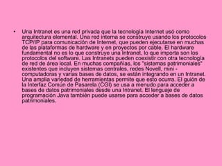 Una Intranet es una red privada que la tecnología Internet usó como arquitectura elemental. Una red interna se construye usando los protocolos TCP/IP para comunicación de Internet, que pueden ejecutarse en muchas de las plataformas de hardware y en proyectos por cable. El hardware fundamental no es lo que construye una Intranet, lo que importa son los protocolos del software. Las Intranets pueden coexistir con otra tecnología de red de área local. En muchas compañías, los "sistemas patrimoniales" existentes que incluyen sistemas centrales, redes Novell, mini - computadoras y varias bases de datos, se están integrando en un Intranet. Una amplia variedad de herramientas permite que esto ocurra. El guión de la Interfaz Común de Pasarela (CGI) se usa a menudo para acceder a bases de datos patrimoniales desde una Intranet. El lenguaje de programación Java también puede usarse para acceder a bases de datos patrimoniales. 