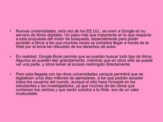 Nuevas universidades, esta vez de los EE.UU., se unen a Google en su servicio de libros digitales. Un paso más que importante en lo que respecta a esta propuesta del motor de búsqueda, especialmente para poder acceder a libros a los que muchas veces se complica llegar a través de la Web por el tema tan discutido de los derechos de autor. En realidad, Google Book permite que se puedan buscar todo tipo de libros. Algunos se pueden leer gratuitamente, mientras que en otros sólo se puede ver una parte, y otros tienen el acceso restringido directamente. Pero esta llegada con las doce universidades yanquis permitirá que se digitalicen unos diez millones de ejemplares, a los que podrán acceder todos los usuarios del mundo, aunque el sitio hace hincapié en los estudiantes y los investigadores, ya que muchas de las obras que contienen los centros y que serán subidos a la Web, son de un valor incalculable. 