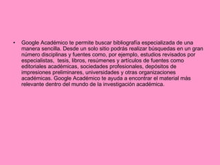 Google Académico te permite buscar bibliografía especializada de una manera sencilla. Desde un solo sitio podrás realizar búsquedas en un gran número disciplinas y fuentes como, por ejemplo, estudios revisados por especialistas,  tesis, libros, resúmenes y artículos de fuentes como editoriales académicas, sociedades profesionales, depósitos de impresiones preliminares, universidades y otras organizaciones académicas. Google Académico te ayuda a encontrar el material más relevante dentro del mundo de la investigación académica. 
