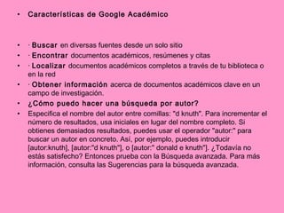 Características de Google Académico ·  Buscar  en diversas fuentes desde un solo sitio ·  Encontrar  documentos académicos, resúmenes y citas ·  Localizar  documentos académicos completos a través de tu biblioteca o en la red ·  Obtener información  acerca de documentos académicos clave en un campo de investigación. ¿Cómo puedo hacer una búsqueda por autor? Especifica el nombre del autor entre comillas: "d knuth". Para incrementar el número de resultados, usa iniciales en lugar del nombre completo. Si obtienes demasiados resultados, puedes usar el operador "autor:" para buscar un autor en concreto. Así, por ejemplo, puedes introducir [autor:knuth], [autor:"d knuth"], o [autor:" donald e knuth"]. ¿Todavía no estás satisfecho? Entonces prueba con la Búsqueda avanzada. Para más información, consulta las Sugerencias para la búsqueda avanzada. 