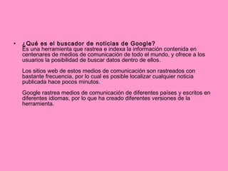 ¿Qué es el buscador de noticias de Google?   Es una herramienta que rastrea e indexa la información contenida en centenares de medios de comunicación de todo el mundo, y ofrece a los usuarios la posibilidad de buscar datos dentro de ellos.  Los sitios web de estos medios de comunicación son rastreados con bastante frecuencia, por lo cual es posible localizar cualquier noticia publicada hace pocos minutos.  Google rastrea medios de comunicación de diferentes países y escritos en diferentes idiomas, por lo que ha creado diferentes versiones de la herramienta. 