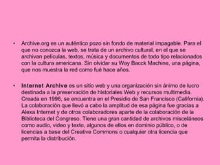 Archive.org es un auténtico pozo sin fondo de material impagable. Para el que no conozca la web, se trata de un archivo cultural, en el que se archivan películas, textos, música y documentos de todo tipo relacionados con la cultura americana. Sin olvidar su Way Bacck Machine, una página, que nos muestra la red como fué hace años. Internet Archive  es un sitio web y una organización sin ánimo de lucro destinada a la preservación de historiales Web y recursos multimedia. Creada en 1996, se encuentra en el Presidio de San Francisco (California). La colaboración que llevó a cabo la amplitud de esa página fue gracias a Alexa Internet y de otros colaboradores aparte de la colaboración de la Biblioteca del Congreso. Tiene una gran cantidad de archivos misceláneos como audio, video y texto, algunos de ellos en dominio público, o de licencias a base del Creative Commons o cualquier otra licencia que permita la distribución. 