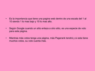 Es la importancia que tiene una pagina web dentro de una escala del 1 al 10 siendo 1 lo mas bajo y 10 lo mas alto. Según Google cuando un sitio enlaza a otro sitio, es una especie de voto para esta página. Mientras más votos tenga una página, más Pagerank tendrá y si esta tiene muchos votos, su voto cuenta más. 