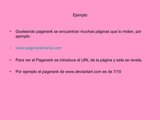 Ejemplo Gooleando pagerank se encuentran muchas páginas que lo miden, por ejemplo:  www.pagerankmania.com Para ver el Pagerank se introduce el URL de la página y este se revela. Por ejemplo el pagerank de www.deviantart.com es de 7/10 