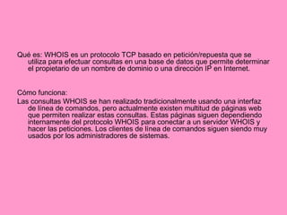 Qué es: WHOIS es un protocolo TCP basado en petición/repuesta que se utiliza para efectuar consultas en una base de datos que permite determinar el propietario de un nombre de dominio o una dirección IP en Internet.  Cómo funciona: Las consultas WHOIS se han realizado tradicionalmente usando una interfaz de línea de comandos, pero actualmente existen multitud de páginas web que permiten realizar estas consultas. Estas páginas siguen dependiendo internamente del protocolo WHOIS para conectar a un servidor WHOIS y hacer las peticiones. Los clientes de línea de comandos siguen siendo muy usados por los administradores de sistemas. 