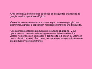 Otra alternativa dentro de las opciones de búsquedas avanzadas de google, son los operadores lógicos. Entendiendo a estos como una manera que nos ofrece google para discriminar, agregar o especificar  resultados dentro de una búsqueda.  Los operadores lógicos producen un resultado  booleano , y sus operandos son también valores lógicos o asimilables a ellos (los valores numéricos son asimilados a  cierto  o  falso  según su valor sea cero o distinto de cero). Por contra, recuerde que las operaciones entre bits producen valores arbitrarios. 