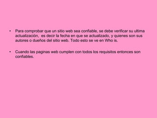 Para comprobar que un sitio web sea confiable, se debe verificar su ultima actualización,  es decir la fecha en que se actualizado, y quienes son sus autores o dueños del sitio web. Todo esto se ve en Who is. Cuando las paginas web cumplen con todos los requisitos entonces son confiables.  