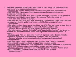 Dominios genéricos Multilingües: Son dominios .com, .org y .net que llevan eñes, acentos, u otros caracteres especiales. -  Dominios .tv : Usados en empresas de vídeo, cine y televisión principalmente. -  Dominios .info : Destinados principalmente para empresas de información, periódicos, revistas, etc. -  Dominios .biz : Proviene de la pronunciación del inglés "business", por lo que están dedicados a actividades comerciales y de negocios. Es lo mismo que el .    com, pero para la zona de Europa.  -  Dominios .cc : Esta extensión tiene un especial interés para aquellos que pretenden conseguir un dominio global y no tienen posibilidad de conseguir el .com     que desean. -  Dominios .ws : Las siglas .ws se identifican con Web Site, por lo que se trata de una magnífica opción para todo tipo de sitios web. Además, debido a su     novedad, es mucho más probable conseguir el dominio deseado. -  Dominios .name : Proviene del inglés “name” que significa “nombre”, por lo que se trata de una opción totalmente nueva para registrar nuestro nombre propio    o apodo. -  Dominios .pro : Para uso especifico reservado a profesionales de determinadas categorías, agrupados en subdominios. Ejemplo: .med.pro (médicos).     Deberán acreditar su pertenencia al colegio u organización profesional correspondiente. -  Dominios .aero : De uso restringido para la industria de los servicios aéreos: compañías aéreas, aeronáuticas, aeropuertos y servicios aéreos. -  Dominios .coop : Reservado a las cooperativas y hace falta demostrar la cualidad de cooperativa a través de las organizaciones locales correspondientes. -  Dominios .museum : Dominio de uso restringido para los museos. Permite en un segundo nivel el nombre del museo que se trate. (prado.museum,     picasso.museum) 