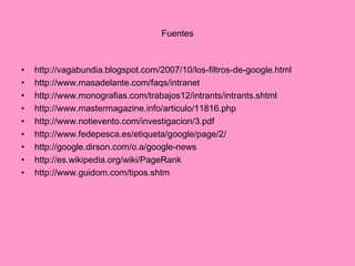 Fuentes http://vagabundia.blogspot.com/2007/10/los-filtros-de-google.html http://www.masadelante.com/faqs/intranet http://www.monografias.com/trabajos12/intrants/intrants.shtml http://www.mastermagazine.info/articulo/11816.php http://www.notievento.com/investigacion/3.pdf http://www.fedepesca.es/etiqueta/google/page/2/ http://google.dirson.com/o.a/google-news http://es.wikipedia.org/wiki/PageRank http://www.guidom.com/tipos.shtm 