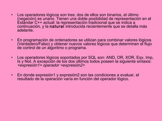Los operadores lógicos son tres; dos de ellos son binarios, el último (negación) es unario. Tienen una doble posibilidad de representación en el Estándar C++ actual: la representación tradicional que se indica a continuación, y la  natural  introducida recientemente que se detalla más adelante. En programación de ordenadores se utilizan para combinar valores lógicos (Verdadero/Falso) y obtener nuevos valores lógicos que determinen el flujo de control de un algoritmo o programa. Los operadores lógicos soportados por SQL son: AND, OR, XOR, Eqv, Imp, Is y Not. A excepción de los dos últimos todos poseen la siguiente sintaxis: <expresión1> operador <expresión2>   En donde expresión1 y expresión2 son las condiciones a evaluar, el resultado de la operación varía en función del operador lógico.  