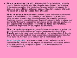 Filtros de enlaces (varios):  existen varios filtros relacionados con la gestión de enlaces de un sitio; filtro de enlaces recíprocos ( webs  que se enlazan mutuamente), filtro co-citation (enlaces salientes a páginas de casinos o porno), filtro de enlaces y paginas (detectan cualquier alteración no natural en el flujo de enlaces de un sitio), etc. Filtro de estado del sitio web:  también posee varios filtros con el que valora la autoridad de un sitio con respecto a algunas características técnicas como enlaces rotos (una página con muchos enlaces que no funcionan o no son indexables no es deseable), carga lenta (una página que siempre tarde mucho en cargar no será nunca de los primeros resultados), etc. Dependiendo de la calidad (constante) de dichas características, aumentarás de posición en las páginas de resultados. Filtro de optimización extra:  es un filtro que se encarga de revisar que los optimizadores de páginas  webs  no se pasan con los trucos. Para  Google  todo debe estar en su estado natural y su justa medida. Si detecta que la densidad de palabras clave es demasiado exagerada, demasiados meta  tags , etc. Hay que tener cuidado con la optimización SEO. Filtro  Google  -950 :  aparentemente es un filtro reciente que hace descender  950  puestos en las páginas de resultados. No se sabe mucho acerca de este filtro, pero parece que muchos  webmasters  están encontrandose con él. 