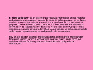 El  metabuscador  es un sistema que localiza informacion en los motores de busquéda mas usados y carece de base de datos propia y, en su lugar, usa las de otros buscadores y muestra una combinación de las mejores páginas que ha devuelto cada buscador. Un buscador normal recopila la información de las páginas mediante su indexación, como Google o bien mantiene un amplio directorio temático, como Yahoo. La definición simplista sería que un metabuscador es un buscador de buscadores. Hoy en día existen diversos metabuscadores como kartoo, metacrawler, todalanet, ipselon,turbo10, webcrawler, dogpile, cluspy entre otros los metabuscadores facilitan y hacen más eficiente la búsqueda de información. 