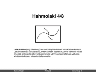 Hahmolaki 4/8
Jatkuvuuden (engl. continuity) lain mukaan yhteneväinen viiva koetaan kuvioksi.
Jatkuvuuden laki kuvaa siis sitä, miten samaan objektiin kuuluvat elementit voivat
ilmentää jonkinlaista jatkuvuutta esimerkiksi värin huomaamattomalla vaihdolla
vivahteesta toiseen tai rajojen jatkuvuudella.
Esimerkkejä I Työkalut Esimerkkejä II
 