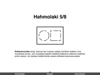 Hahmolaki 5/8
Sulkeutuvuuden (engl. closure) lain mukaan suljettu (tai lähes suljettu) viiva
muodostaa kuvion. Jos visuaaliset objektit näyttävät ikäänkuin sulkevan sisäänsä
jonkin alueen, niin katsoja mieltää tämän alueen erilliseksi kokonaisuudeksi.
Esimerkkejä I Työkalut Esimerkkejä II
 